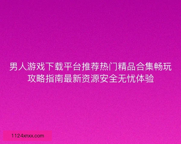 男人游戏下载平台推荐热门精品合集畅玩攻略指南最新资源安全无忧体验