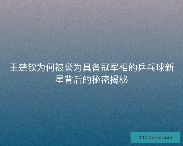 王楚钦为何被誉为具备冠军相的乒乓球新星背后的秘密揭秘