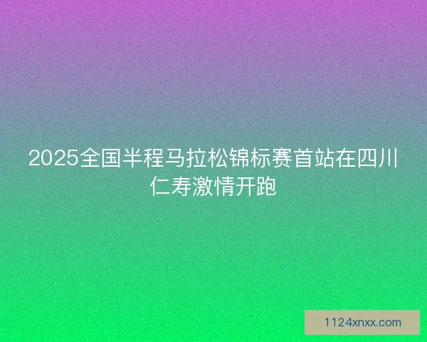 2025全国半程马拉松锦标赛首站在四川仁寿激情开跑