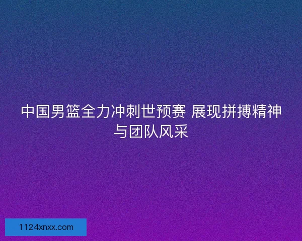 中国男篮全力冲刺世预赛 展现拼搏精神与团队风采