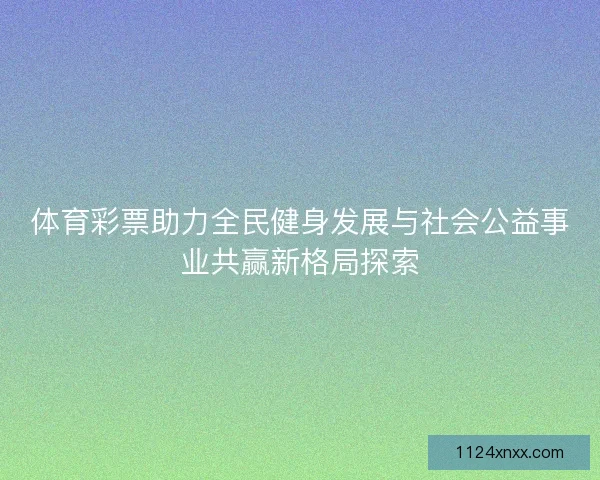 体育彩票助力全民健身发展与社会公益事业共赢新格局探索