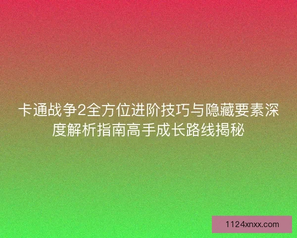 卡通战争2全方位进阶技巧与隐藏要素深度解析指南高手成长路线揭秘