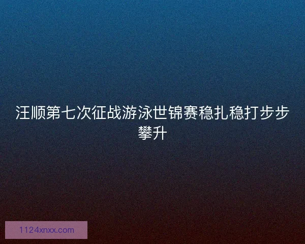 汪顺第七次征战游泳世锦赛稳扎稳打步步攀升