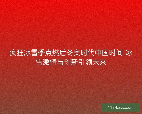 疯狂冰雪季点燃后冬奥时代中国时间 冰雪激情与创新引领未来