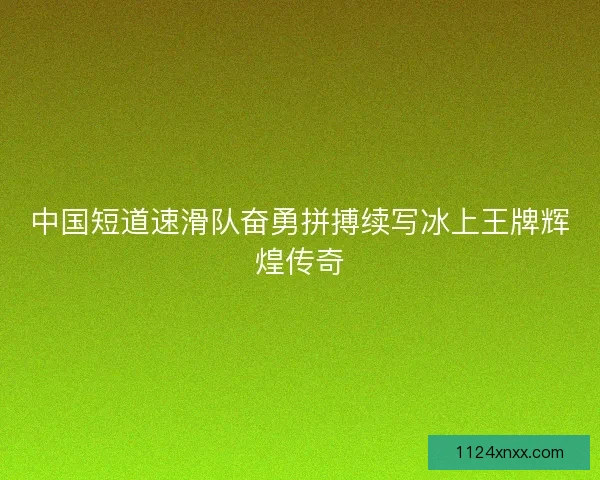 中国短道速滑队奋勇拼搏续写冰上王牌辉煌传奇