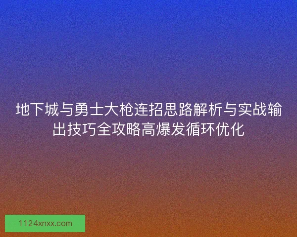 地下城与勇士大枪连招思路解析与实战输出技巧全攻略高爆发循环优化