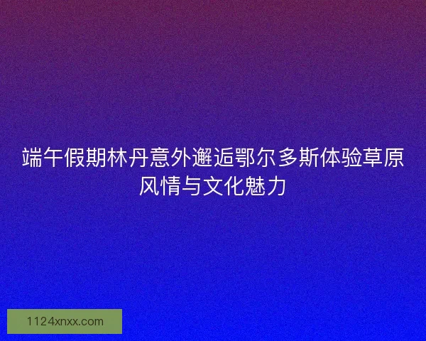 端午假期林丹意外邂逅鄂尔多斯体验草原风情与文化魅力