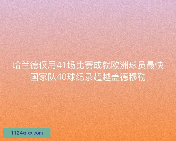 哈兰德仅用41场比赛成就欧洲球员最快国家队40球纪录超越盖德穆勒