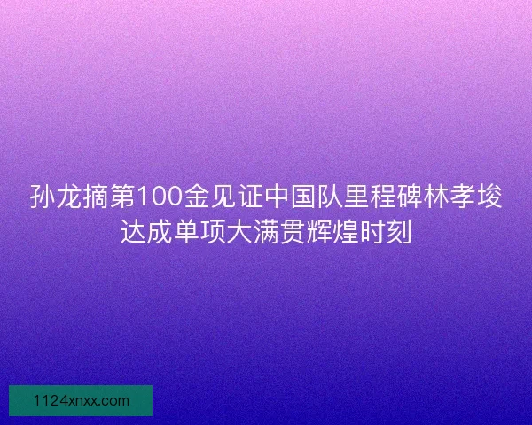 孙龙摘第100金见证中国队里程碑林孝埈达成单项大满贯辉煌时刻