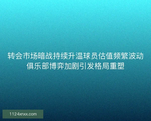 转会市场暗战持续升温球员估值频繁波动俱乐部博弈加剧引发格局重塑