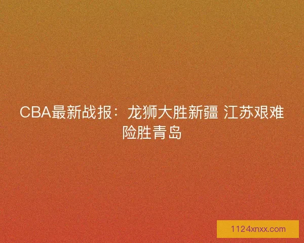 CBA最新战报：龙狮大胜新疆 江苏艰难险胜青岛