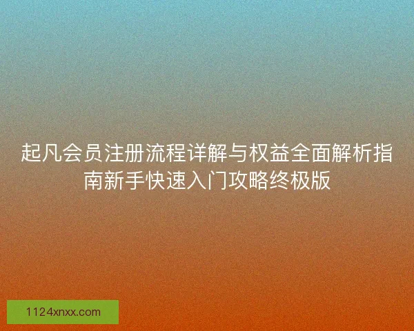 起凡会员注册流程详解与权益全面解析指南新手快速入门攻略终极版