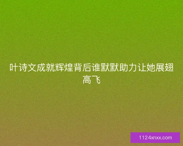 叶诗文成就辉煌背后谁默默助力让她展翅高飞 叶诗文成就辉煌背后谁默默助力让她展翅高飞