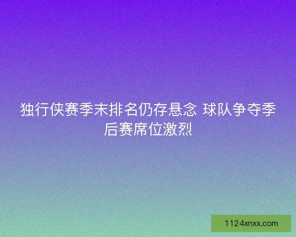 独行侠赛季末排名仍存悬念 球队争夺季后赛席位激烈