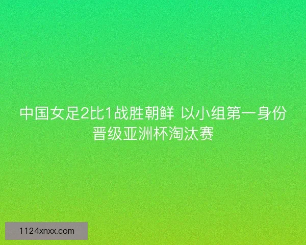 中国女足2比1战胜朝鲜 以小组第一身份晋级亚洲杯淘汰赛