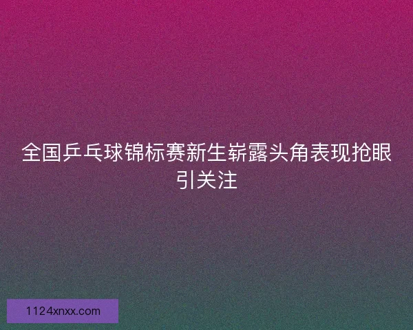 全国乒乓球锦标赛新生崭露头角表现抢眼引关注
