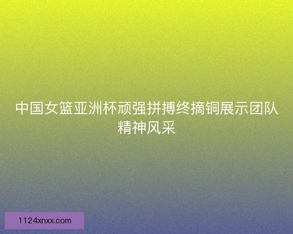 中国女篮亚洲杯顽强拼搏终摘铜展示团队精神风采 中国女篮亚洲杯顽强拼搏终摘铜展示团队精神风采